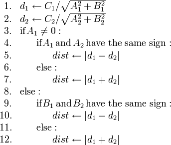 
\begin{array}{rl}
1. & d_1 \gets C_1/\sqrt{A_1^2+B_1^2} \\
2. & d_2 \gets C_2/\sqrt{A_2^2+B_2^2} \\
3. & \mathrm{if} A_1 \neq 0 : \\
4. & \ \ \ \ \ \mathrm{if} A_1 \mathrm{\,and\,} A_2 \mathrm{\,have\ the\ same\ sign:} \\
5. & \ \ \ \ \ \ \ \ \ \ dist \gets |d_1 - d_2| \\
6. & \ \ \ \ \ \mathrm{else:} \\
7. & \ \ \ \ \ \ \ \ \ \ dist \gets |d_1 + d_2| \\
8. & \mathrm{else:} \\
9. & \ \ \ \ \ \mathrm{if} B_1 \mathrm{\,and\,} B_2 \mathrm{\,have\ the\ same\ sign:} \\
10. & \ \ \ \ \ \ \ \ \ \ dist \gets |d_1 - d_2| \\
11. & \ \ \ \ \ \mathrm{else:} \\
12. & \ \ \ \ \ \ \ \ \ \ dist \gets |d_1 + d_2|
\end{array}
