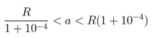 \frac{R}{1+10^{-4}} < a < R(1+10^{-4})