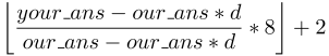 $\displaystyle \left \lfloor \frac{your\_ans - our\_ans*d}{our\_ans - our\_ans*d} *8 \right \rfloor + 2$